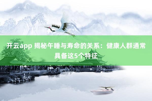开云app 揭秘午睡与寿命的关系：健康人群通常具备这5个特征