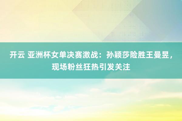 开云 亚洲杯女单决赛激战：孙颖莎险胜王曼昱，现场粉丝狂热引发关注