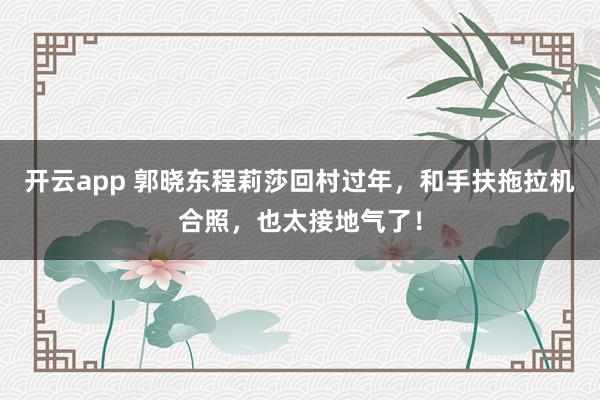 开云app 郭晓东程莉莎回村过年，和手扶拖拉机合照，也太接地气了！