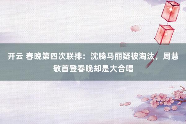开云 春晚第四次联排：沈腾马丽疑被淘汰，周慧敏首登春晚却是大合唱