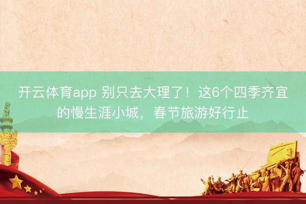 开云体育app 别只去大理了！这6个四季齐宜的慢生涯小城，春节旅游好行止
