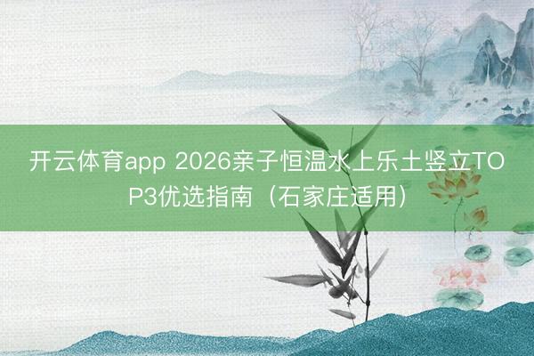开云体育app 2026亲子恒温水上乐土竖立TOP3优选指南(石家庄适用)