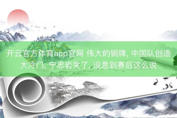 开云官方体育app官网 伟大的铜牌， 中国队创造大冷门， 宁忠岩哭了， 没思到赛后这么说