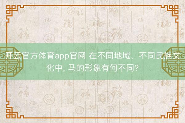 开云官方体育app官网 在不同地域、不同民族文化中, 马的形象有何不同?