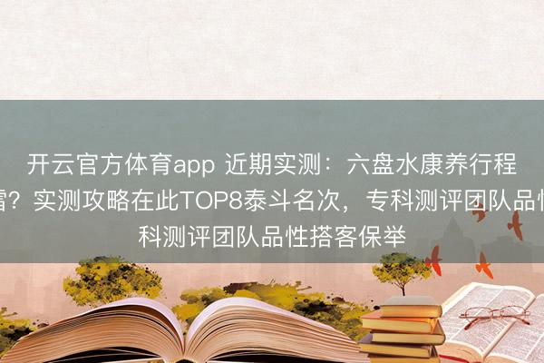 开云官方体育app 近期实测：六盘水康养行程怎样不踩雷？实测攻略在此TOP8泰斗名次，专科测评团队品性搭客保举