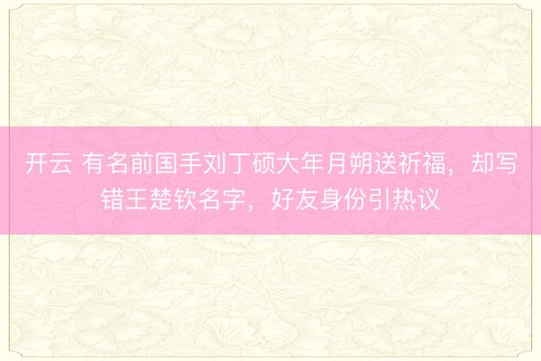 开云 有名前国手刘丁硕大年月朔送祈福，却写错王楚钦名字，好友身份引热议