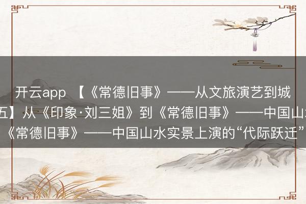 开云app 【《常德旧事》——从文旅演艺到城市精神叙事系列报谈之五】从《印象·刘三姐》到《常德旧事》——中国山水实景上演的“代际跃迁”
