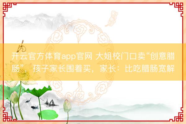 开云官方体育app官网 大姐校门口卖“创意腊肠”,孩子家长围着买,家长:比吃腊肠宽解