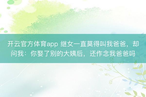 开云官方体育app 继女一直莫得叫我爸爸,却问我:你娶了别的大姨后,还作念我爸爸吗