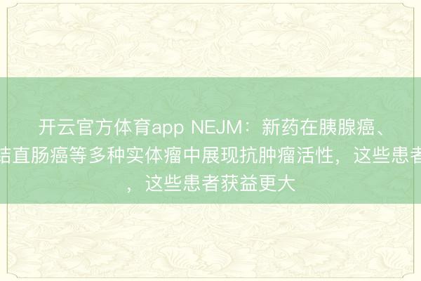 开云官方体育app NEJM:新药在胰腺癌、乳腺癌、结直肠癌等多种实体瘤中展现抗肿瘤活性,这些患者获益更大