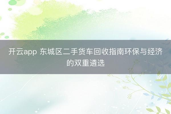 开云app 东城区二手货车回收指南环保与经济的双重遴选
