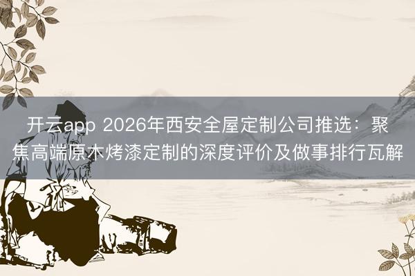 开云app 2026年西安全屋定制公司推选：聚焦高端原木烤漆定制的深度评价及做事排行瓦解